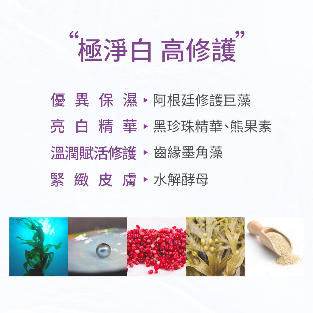 极净白 高修护 优异保湿、阿根廷修护巨藻 亮白精华、黑珍珠精华、熊果素 温润赋活修护齿缘墨角藻 紧致皮肤、水解酵母 