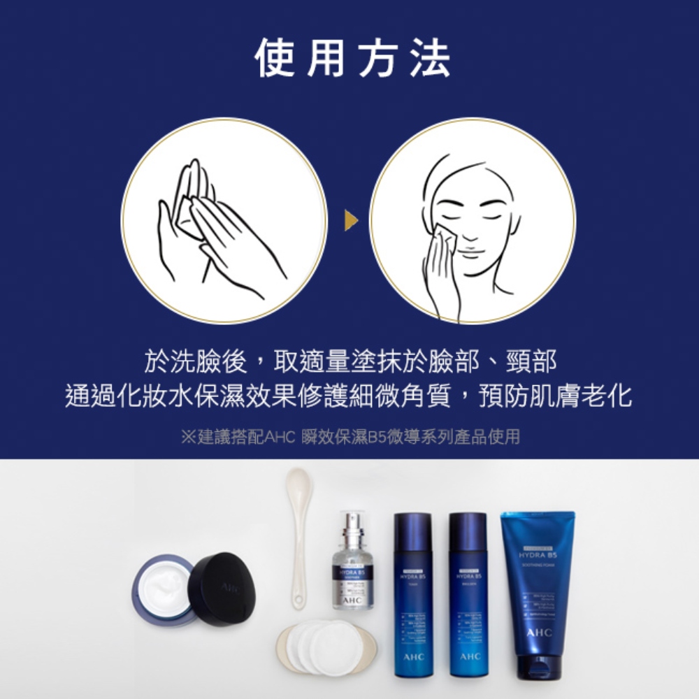 使用方法 于洗脸后,取适量涂抹于脸部、颈部 通过化妆水保湿效果修护细微角质,预防肌肤老化 建议搭配AHC 瞬效保湿B5微导系列产品使用 