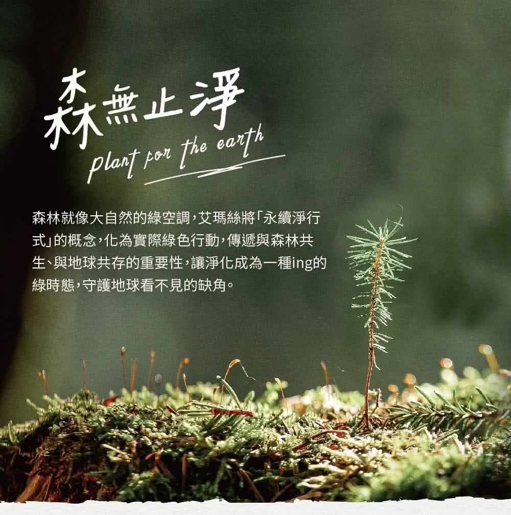 林无止净 森林就像大自然的绿空调,艾玛丝将永续净行 式的概念,化为实际绿色行动,传递与森林共 生、与地球共存的重要性,让净化成为一种ing的 绿时态,守护地球看不见的缺角。 