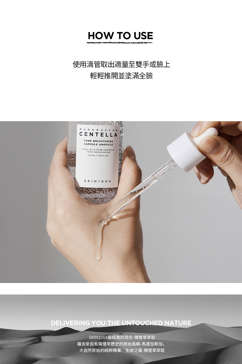 使用滴管取出适量至双手或脸上 轻轻推开并涂满全脸 SKIN1004最经典的成份积雪草萃取 蕴含来自有两亿年历史的原始岛屿马达加斯加, 大自然原始的纯粹精华、生命之叶积雪草萃取 