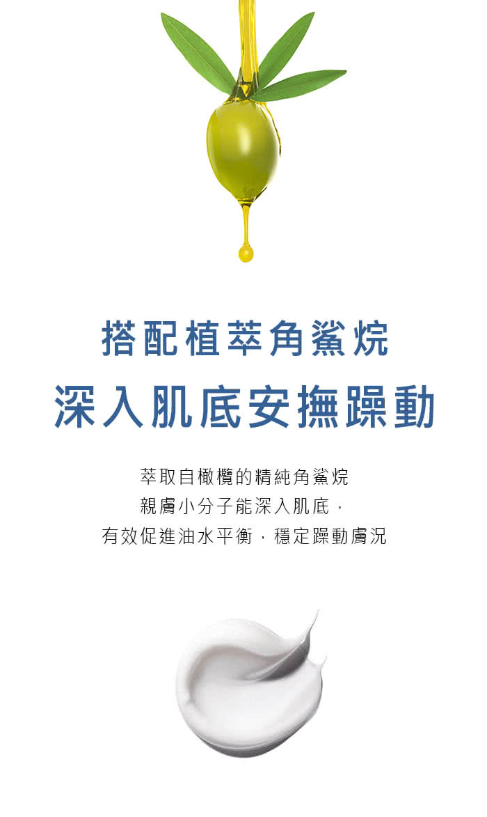 搭配植萃角鲨烷 深入肌底安抚躁动 萃取自橄榄的精纯角鲨烷 亲肤小分子能深入肌底, 有效促进油水平衡,稳定躁动肤况 