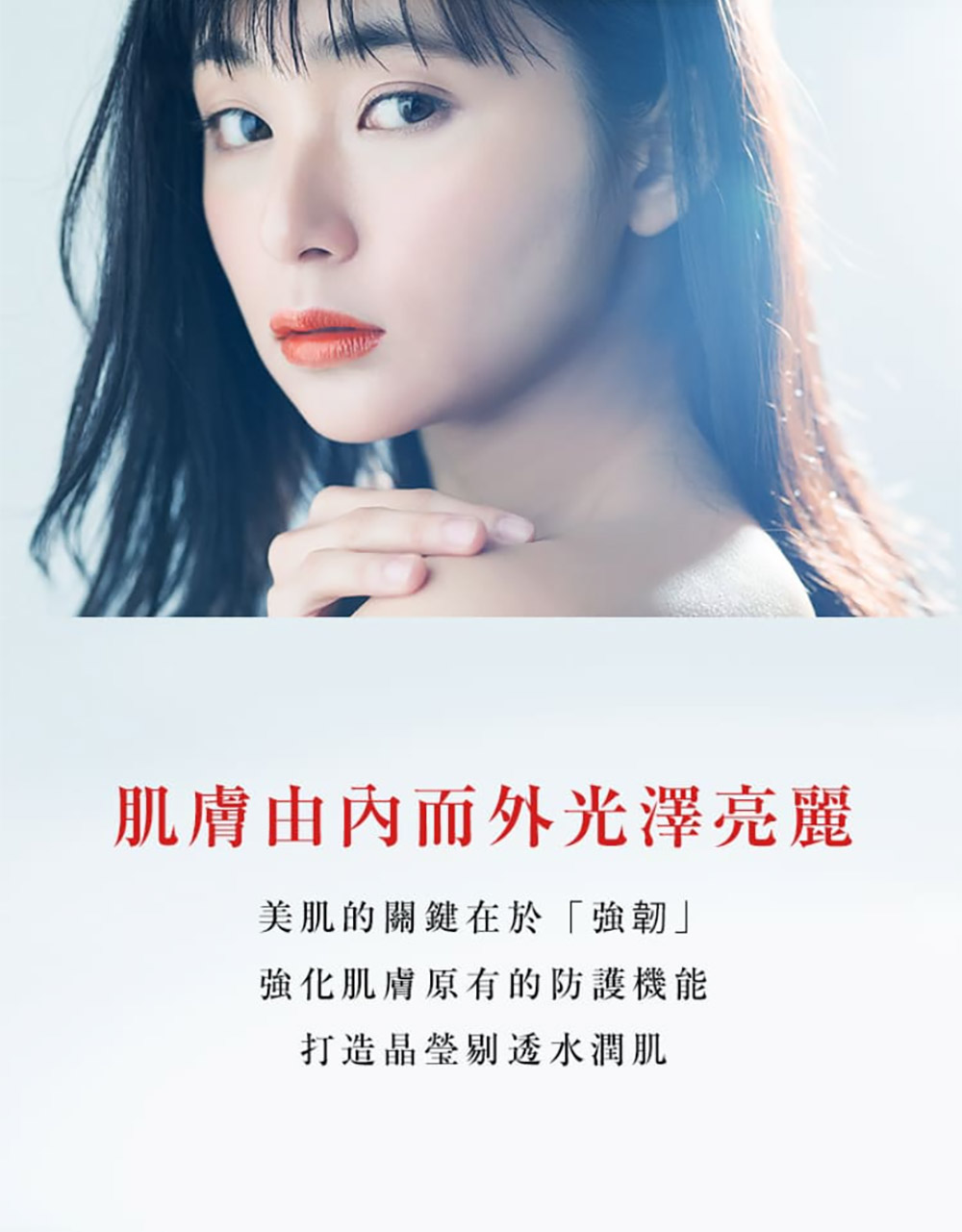 肌肤由内而外光泽亮丽 美肌的关键在于强韧 强化肌肤原有的防护机能 打造晶莹剔透水润肌 