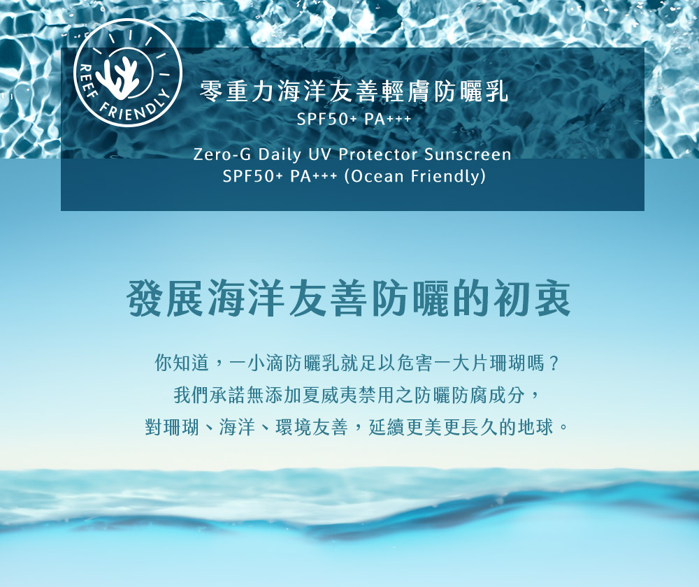 FRIEND 零重力海洋友善轻肤防晒乳 发展海洋友善防晒的初衷 你知道,一小滴防晒乳就足以危害一大片珊瑚吗 我们承诺无添加夏威夷禁用之防晒防腐成分, 对珊瑚、海洋、环境友善,延续更美更长久的地球。 