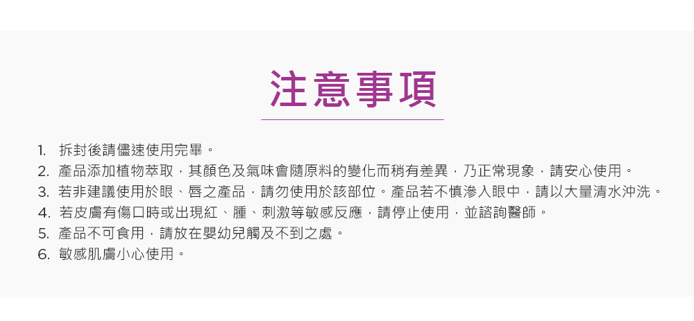 3.若非建议使用于眼、唇之产品,请勿使用于该部位。产品若不慎渗入眼中,请以大量清水冲洗。