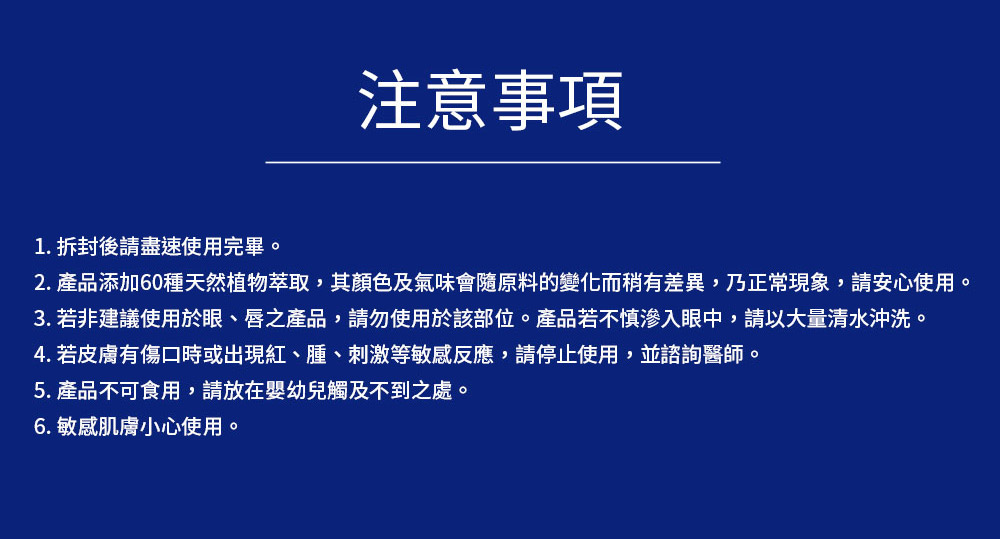 2. 产品添加60种天然植物萃取,其颜色及气味会随原料的变化而稍有差异,乃正常现象,请安心使用。