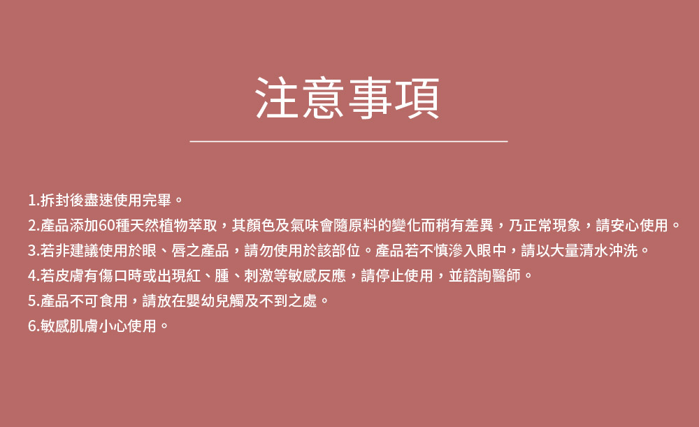 2.产品添加60种天然植物萃取,其颜色及气味会随原料的变化而稍有差异,乃正常现象,请安心使用。
